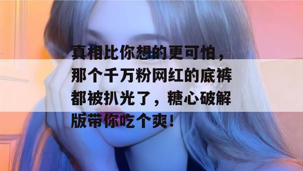 真相比你想的更可怕,那个千万粉网红的底裤都被扒光了,糖心破解版带你吃个爽!