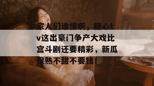 家人们谁懂啊，糖心tv这出豪门争产大戏比宫斗剧还要精彩，新瓜保熟不甜不要钱！