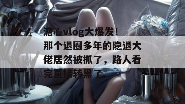 溏心vlog大爆发！那个退圈多年的隐退大佬居然被抓了，路人看完直接转黑了。