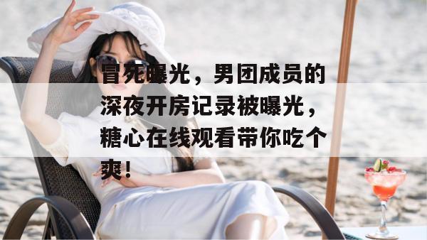 冒死曝光，男团成员的深夜开房记录被曝光，糖心在线观看带你吃个爽！