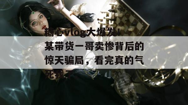 糖心vlog大爆发！某带货一哥卖惨背后的惊天骗局，看完真的气死我了。
