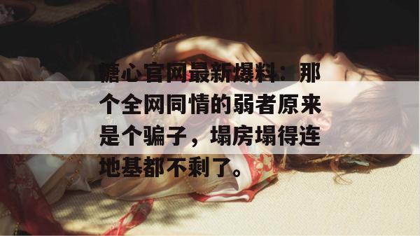 糖心官网最新爆料：那个全网同情的弱者原来是个骗子，塌房塌得连地基都不剩了。