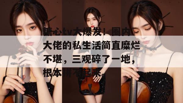 糖心tv大爆发！圈内大佬的私生活简直糜烂不堪，三观碎了一地，根本拼不起来。