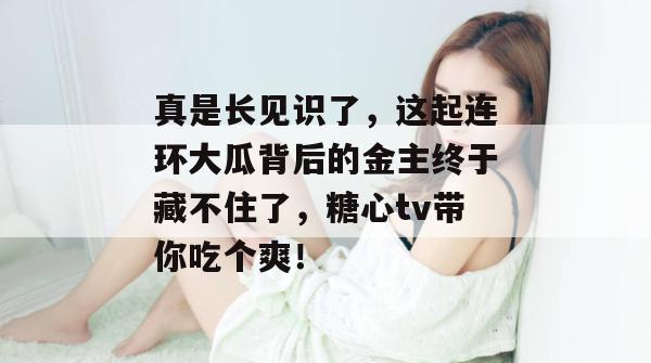 真是长见识了，这起连环大瓜背后的金主终于藏不住了，糖心tv带你吃个爽！